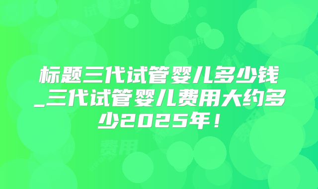 标题三代试管婴儿多少钱_三代试管婴儿费用大约多少2025年！