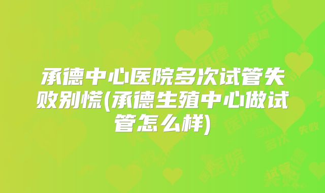 承德中心医院多次试管失败别慌(承德生殖中心做试管怎么样)