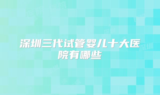 深圳三代试管婴儿十大医院有哪些