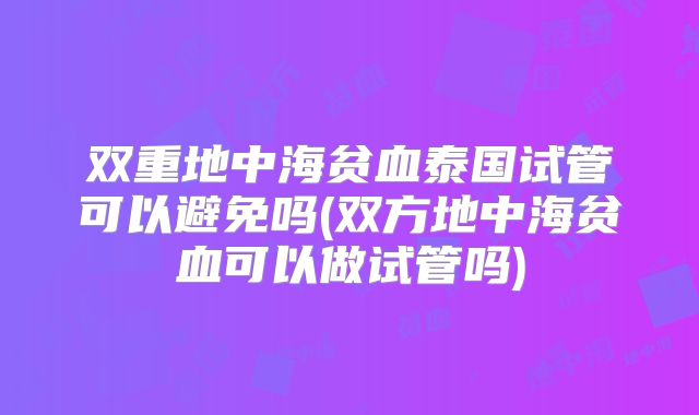 双重地中海贫血泰国试管可以避免吗(双方地中海贫血可以做试管吗)