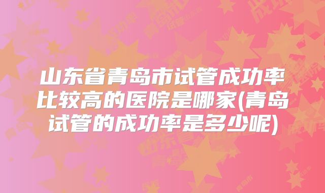 山东省青岛市试管成功率比较高的医院是哪家(青岛试管的成功率是多少呢)