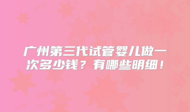 广州第三代试管婴儿做一次多少钱?有哪些明细!