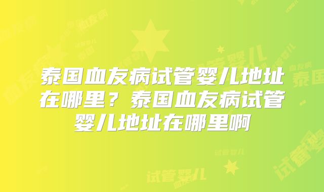 泰国血友病试管婴儿地址在哪里？泰国血友病试管婴儿地址在哪里啊