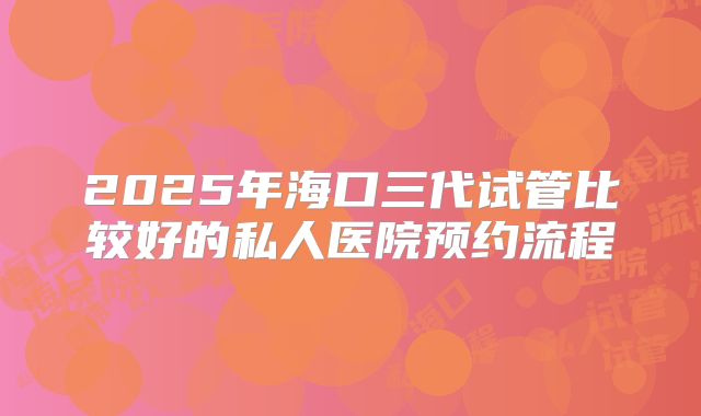 2025年海口三代试管比较好的私人医院预约流程