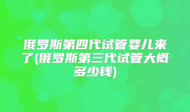 俄罗斯第四代试管婴儿来了(俄罗斯第三代试管大概多少钱)