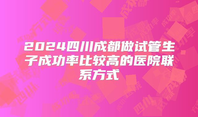 2024四川成都做试管生子成功率比较高的医院联系方式