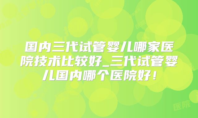 国内三代试管婴儿哪家医院技术比较好_三代试管婴儿国内哪个医院好！