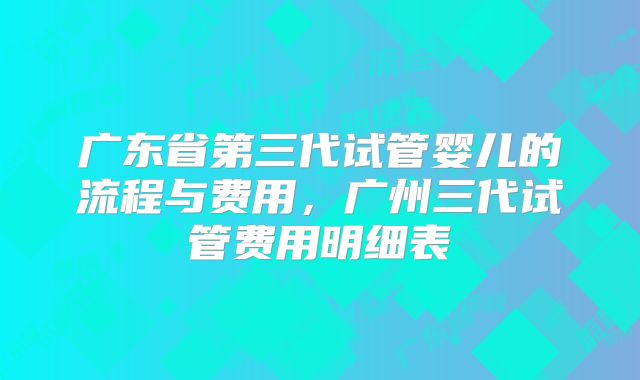 广东省第三代试管婴儿的流程与费用，广州三代试管费用明细表
