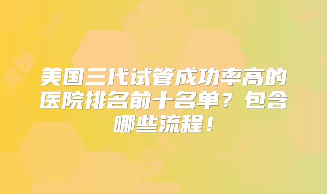 美国三代试管成功率高的医院排名前十名单？包含哪些流程！