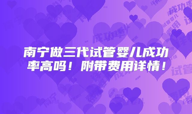 南宁做三代试管婴儿成功率高吗!附带费用详情!