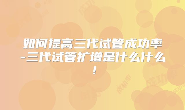 如何提高三代试管成功率-三代试管扩增是什么什么！