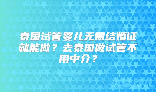 泰国试管婴儿无需结婚证就能做?去泰国做试管不用中介?