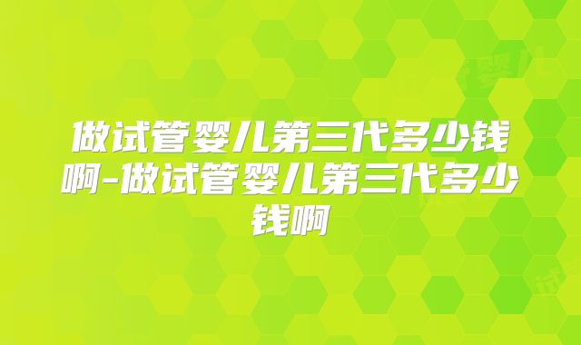 做试管婴儿第三代多少钱啊-做试管婴儿第三代多少钱啊
