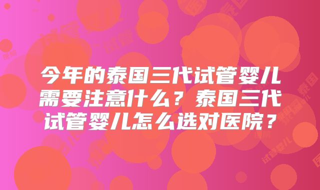 今年的泰国三代试管婴儿需要注意什么？泰国三代试管婴儿怎么选对医院？