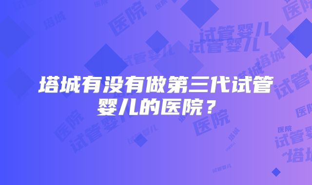 塔城有没有做第三代试管婴儿的医院？