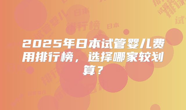 2025年日本试管婴儿费用排行榜，选择哪家较划算？