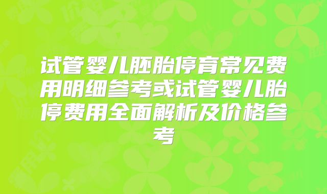 试管婴儿胚胎停育常见费用明细参考或试管婴儿胎停费用全面解析及价格参考