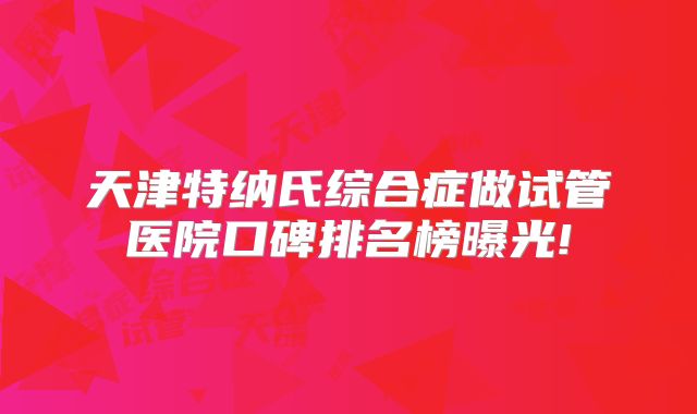 天津特纳氏综合症做试管医院口碑排名榜曝光!
