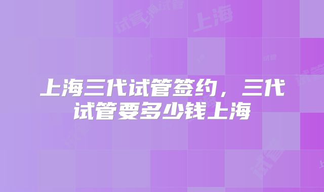上海三代试管签约,三代试管要多少钱上海