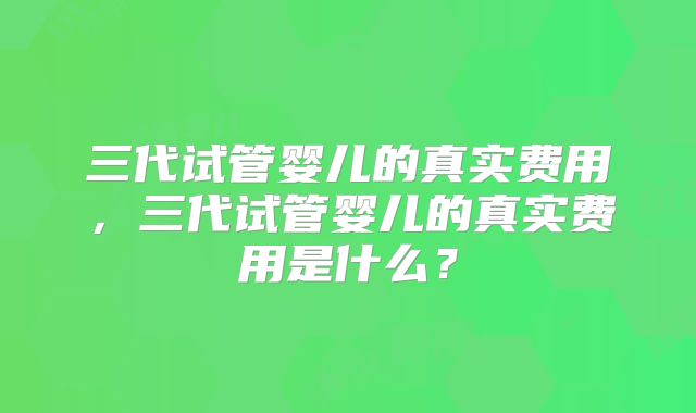 三代试管婴儿的真实费用，三代试管婴儿的真实费用是什么？