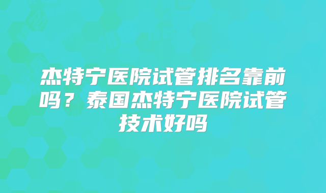 杰特宁医院试管排名靠前吗？泰国杰特宁医院试管技术好吗