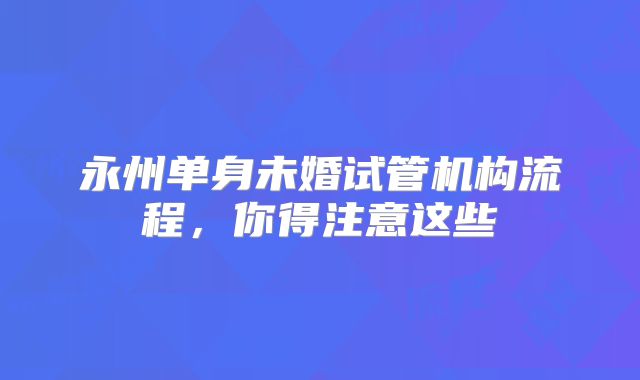 永州单身未婚试管机构流程，你得注意这些