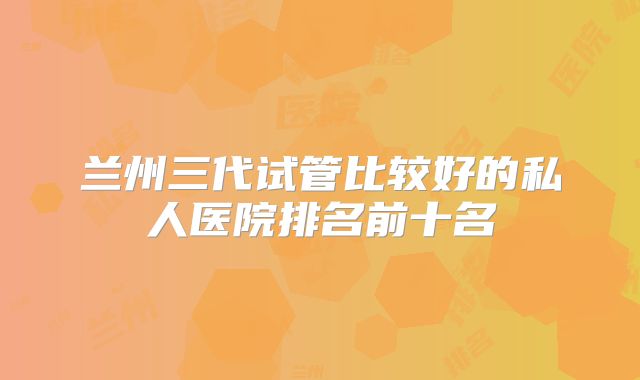 兰州三代试管比较好的私人医院排名前十名