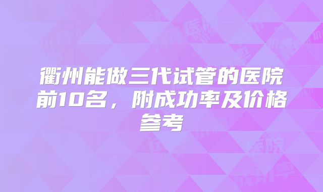 衢州能做三代试管的医院前10名，附成功率及价格参考