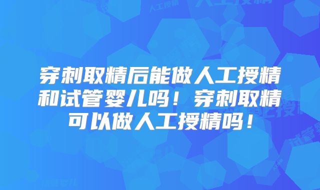 穿刺取精后能做人工授精和试管婴儿吗!穿刺取精可以做人工授精吗!