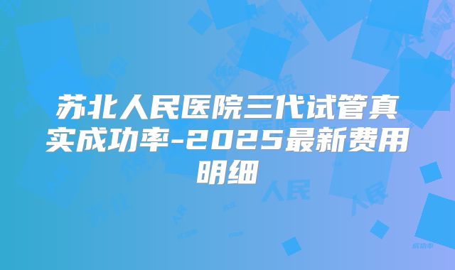 苏北人民医院三代试管真实成功率-2025最新费用明细