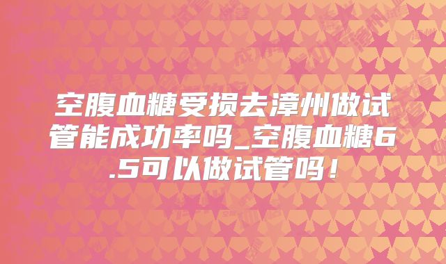 空腹血糖受损去漳州做试管能成功率吗_空腹血糖6.5可以做试管吗!