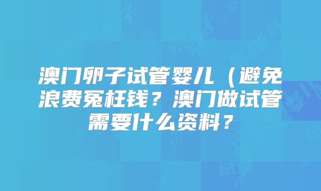 澳门卵子试管婴儿(避免浪费冤枉钱?澳门做试管需要什么资料?