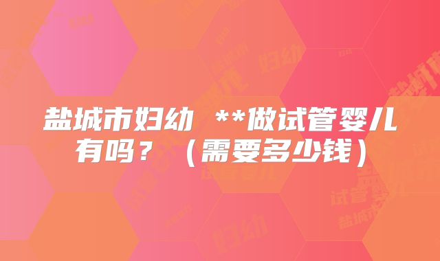 盐城市妇幼 **做试管婴儿有吗？（需要多少钱）