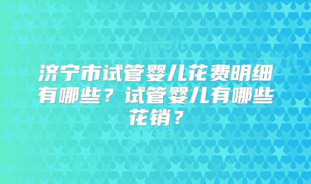 济宁市试管婴儿花费明细有哪些？试管婴儿有哪些花销？