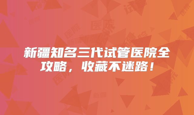 新疆知名三代试管医院全攻略,收藏不迷路!