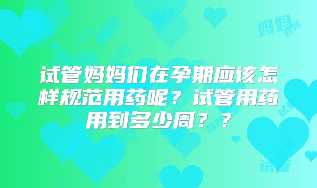 试管妈妈们在孕期应该怎样规范用药呢？试管用药用到多少周？？