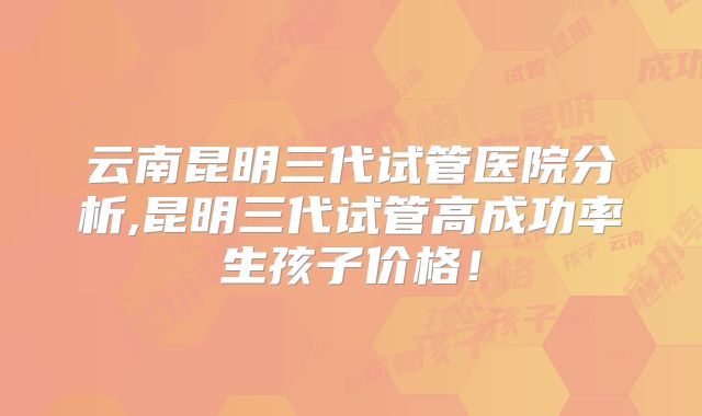 云南昆明三代试管医院分析,昆明三代试管高成功率生孩子价格！