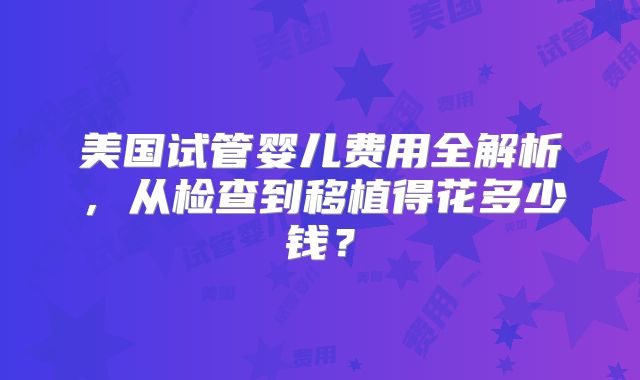 美国试管婴儿费用全解析，从检查到移植得花多少钱？