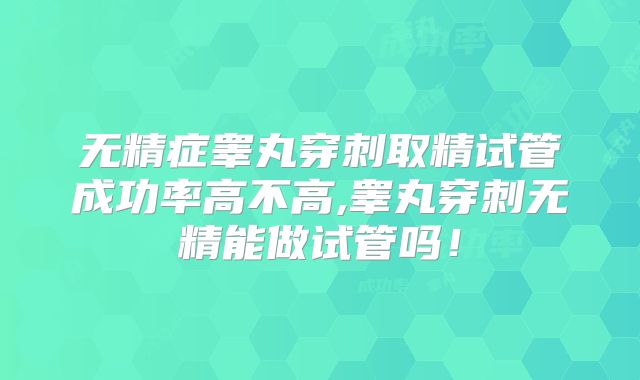 无精症睾丸穿刺取精试管成功率高不高,睾丸穿刺无精能做试管吗!