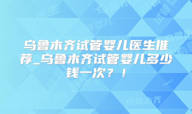 乌鲁木齐试管婴儿医生推荐_乌鲁木齐试管婴儿多少钱一次？！
