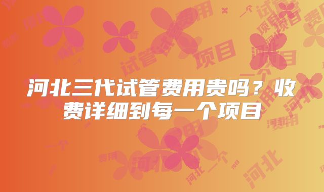 河北三代试管费用贵吗？收费详细到每一个项目