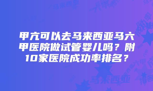 甲亢可以去马来西亚马六甲医院做试管婴儿吗？附10家医院成功率排名？