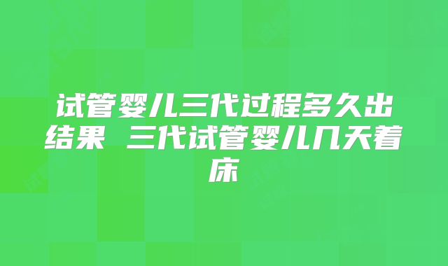 试管婴儿三代过程多久出结果 三代试管婴儿几天着床
