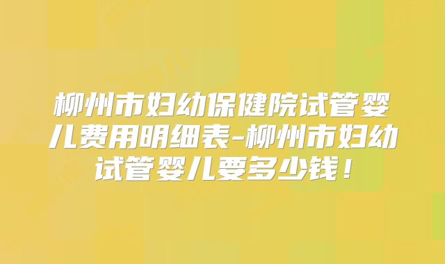 柳州市妇幼保健院试管婴儿费用明细表-柳州市妇幼试管婴儿要多少钱！