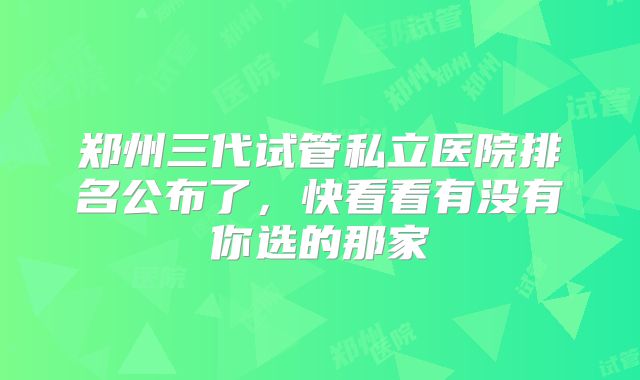 郑州三代试管私立医院排名公布了，快看看有没有你选的那家