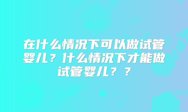 在什么情况下可以做试管婴儿？什么情况下才能做试管婴儿？？