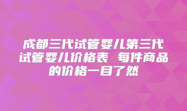 成都三代试管婴儿第三代试管婴儿价格表 每件商品的价格一目了然