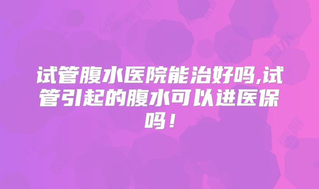 试管腹水医院能治好吗,试管引起的腹水可以进医保吗!
