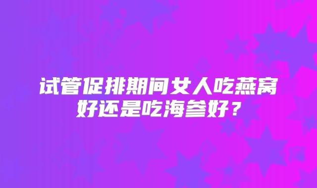 试管促排期间女人吃燕窝好还是吃海参好?