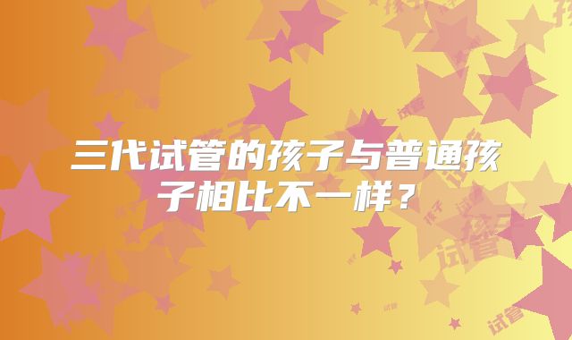 三代试管的孩子与普通孩子相比不一样？